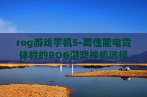 rog游戏手机5-高性能电竞体验的ROG游戏神机选择