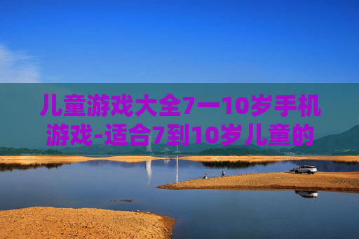 儿童游戏大全7一10岁手机游戏-适合7到10岁儿童的热门手机游戏汇总