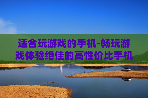 适合玩游戏的手机-畅玩游戏体验绝佳的高性价比手机