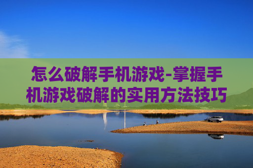 怎么破解手机游戏-掌握手机游戏破解的实用方法技巧