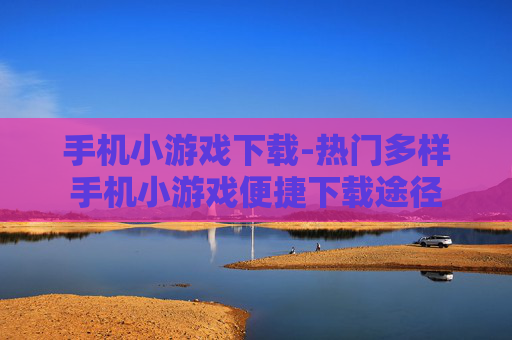 手机小游戏下载-热门多样手机小游戏便捷下载途径