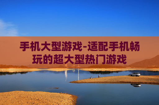 手机大型游戏-适配手机畅玩的超大型热门游戏