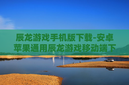 辰龙游戏手机版下载-安卓苹果通用辰龙游戏移动端下载渠道