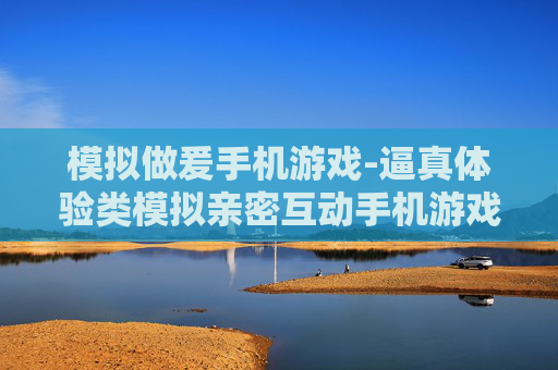 模拟做爰手机游戏-逼真体验类模拟亲密互动手机游戏