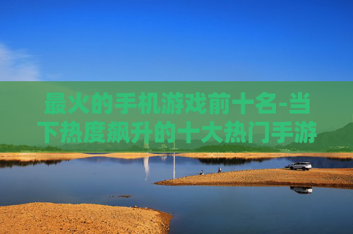 最火的手机游戏前十名-当下热度飙升的十大热门手游推荐