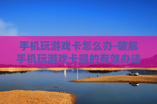 手机玩游戏卡怎么办-破解手机玩游戏卡顿的有效办法