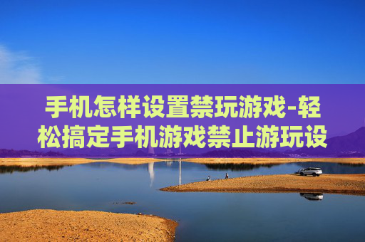 手机怎样设置禁玩游戏-轻松搞定手机游戏禁止游玩设置方法