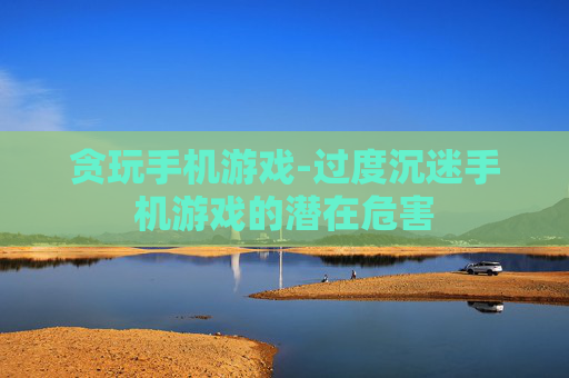 贪玩手机游戏-过度沉迷手机游戏的潜在危害