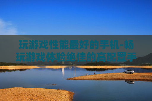 玩游戏性能最好的手机-畅玩游戏体验绝佳的高配置手机