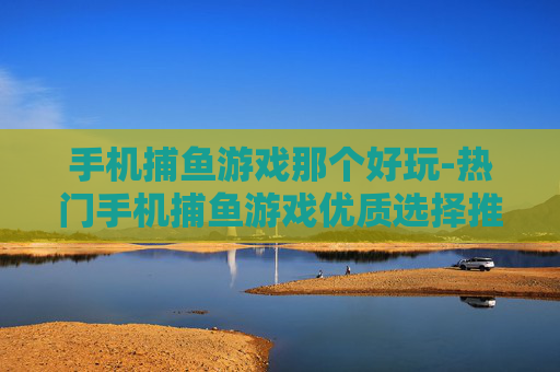 手机捕鱼游戏那个好玩-热门手机捕鱼游戏优质选择推荐