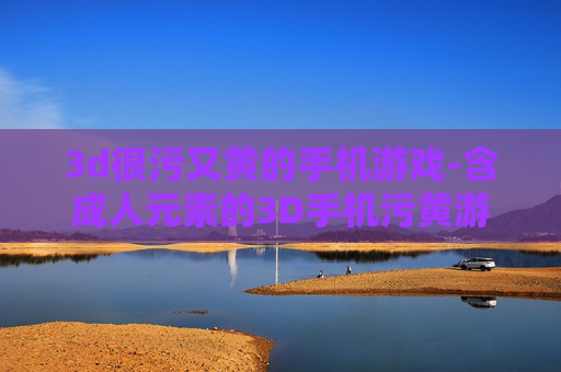 3d很污又黄的手机游戏-含成人元素的3D手机污黄游戏盘点