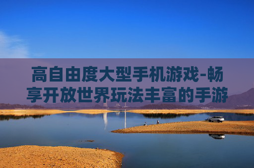 高自由度大型手机游戏-畅享开放世界玩法丰富的手游体验