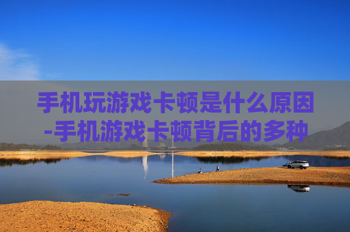 手机玩游戏卡顿是什么原因-手机游戏卡顿背后的多种潜在因素