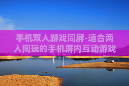 手机双人游戏同屏-适合两人同玩的手机屏内互动游戏推荐