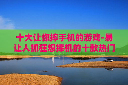 十大让你摔手机的游戏-易让人抓狂想摔机的十款热门游戏