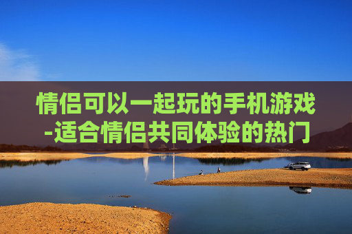 情侣可以一起玩的手机游戏-适合情侣共同体验的热门手游推荐