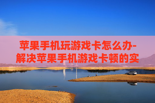苹果手机玩游戏卡怎么办-解决苹果手机游戏卡顿的实用妙招