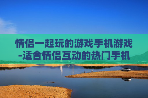 情侣一起玩的游戏手机游戏-适合情侣互动的热门手机趣味游戏