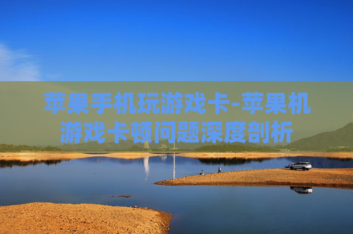 苹果手机玩游戏卡-苹果机游戏卡顿问题深度剖析