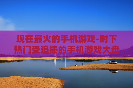 现在最火的手机游戏-时下热门受追捧的手机游戏大盘点