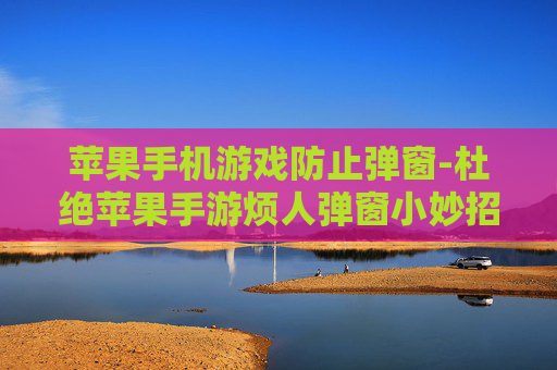 苹果手机游戏防止弹窗-杜绝苹果手游烦人弹窗小妙招