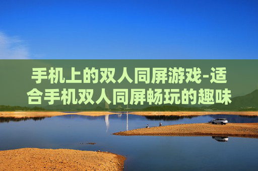 手机上的双人同屏游戏-适合手机双人同屏畅玩的趣味游戏类型
