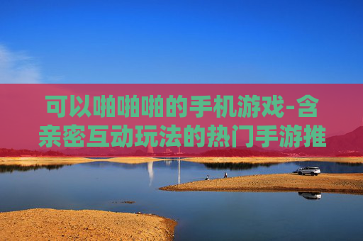 可以啪啪啪的手机游戏-含亲密互动玩法的热门手游推荐