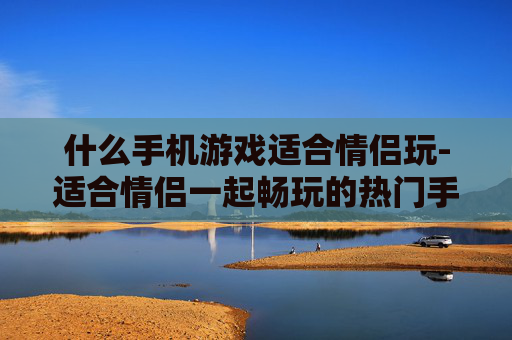 什么手机游戏适合情侣玩-适合情侣一起畅玩的热门手机游戏推荐