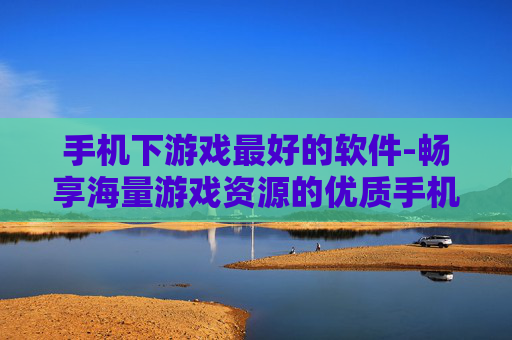 手机下游戏最好的软件-畅享海量游戏资源的优质手机游戏下载工具