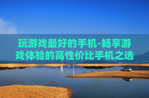 玩游戏最好的手机-畅享游戏体验的高性价比手机之选