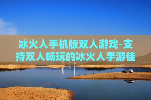 冰火人手机版双人游戏-支持双人畅玩的冰火人手游佳作