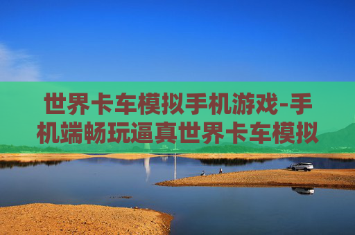 世界卡车模拟手机游戏-手机端畅玩逼真世界卡车模拟体验
