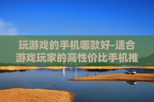 玩游戏的手机哪款好-适合游戏玩家的高性价比手机推荐 玩游戏的手机哪款好-适合游戏玩家的高性价比手机推荐