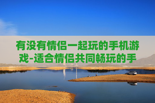 有没有情侣一起玩的手机游戏-适合情侣共同畅玩的手机联机游戏推荐