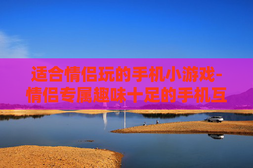 适合情侣玩的手机小游戏-情侣专属趣味十足的手机互动小游戏