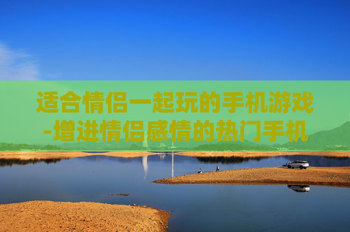 适合情侣一起玩的手机游戏-增进情侣感情的热门手机互动游戏 适合情侣一起玩的手机游戏-增进情侣感情的热门手机互动游戏