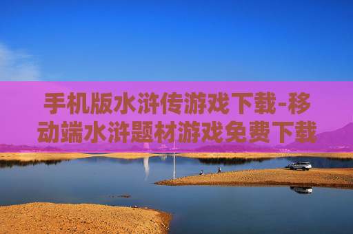 手机版水浒传游戏下载-移动端水浒题材游戏免费下载途径