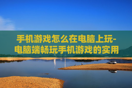 手机游戏怎么在电脑上玩-电脑端畅玩手机游戏的实用方法