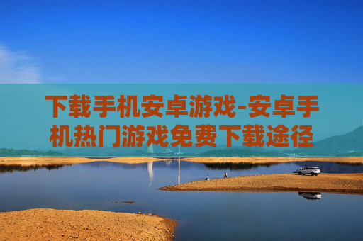 下载手机安卓游戏-安卓手机热门游戏免费下载途径