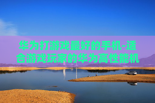 华为打游戏最好的手机-适合游戏玩家的华为高性能机型推荐