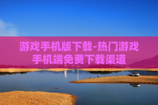 游戏手机版下载-热门游戏手机端免费下载渠道