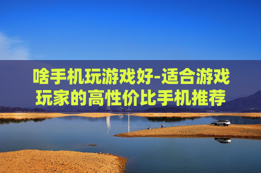 啥手机玩游戏好-适合游戏玩家的高性价比手机推荐