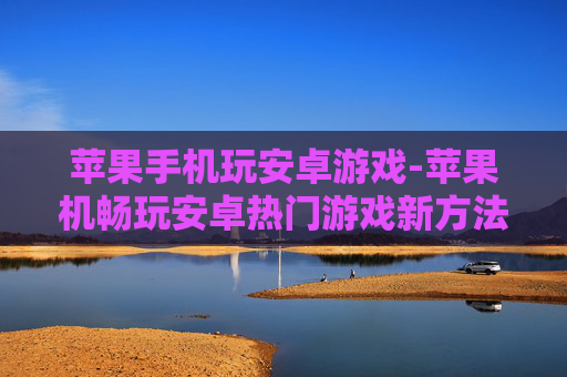 苹果手机玩安卓游戏-苹果机畅玩安卓热门游戏新方法