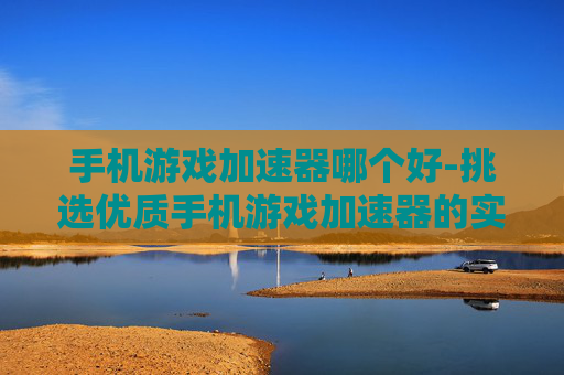手机游戏加速器哪个好-挑选优质手机游戏加速器的实用指南