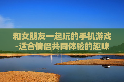 和女朋友一起玩的手机游戏-适合情侣共同体验的趣味手机游戏