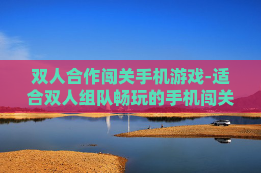 双人合作闯关手机游戏-适合双人组队畅玩的手机闯关游戏