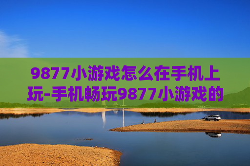 9877小游戏怎么在手机上玩-手机畅玩9877小游戏的实用方法