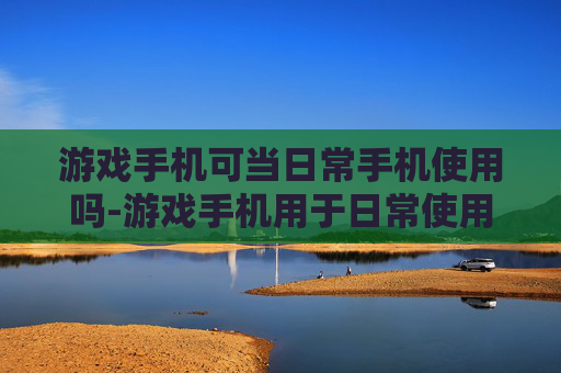 游戏手机可当日常手机使用吗-游戏手机用于日常使用是否可行