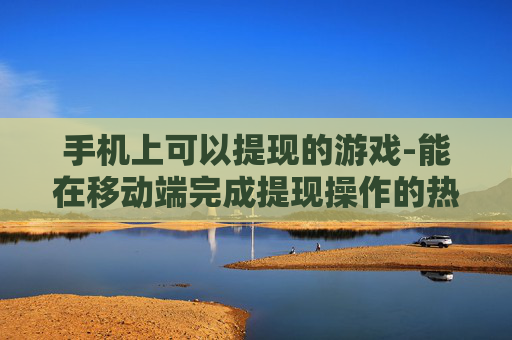 手机上可以提现的游戏-能在移动端完成提现操作的热门游戏