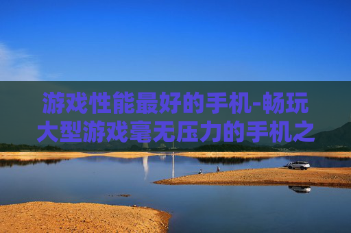 游戏性能最好的手机-畅玩大型游戏毫无压力的手机之选